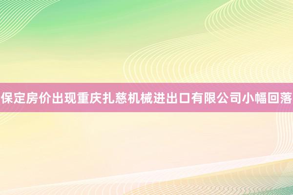保定房价出现重庆扎慈机械进出口有限公司小幅回落