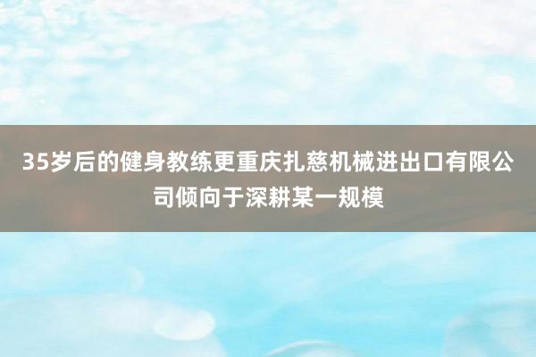 35岁后的健身教练更重庆扎慈机械进出口有限公司倾向于深耕某一规模