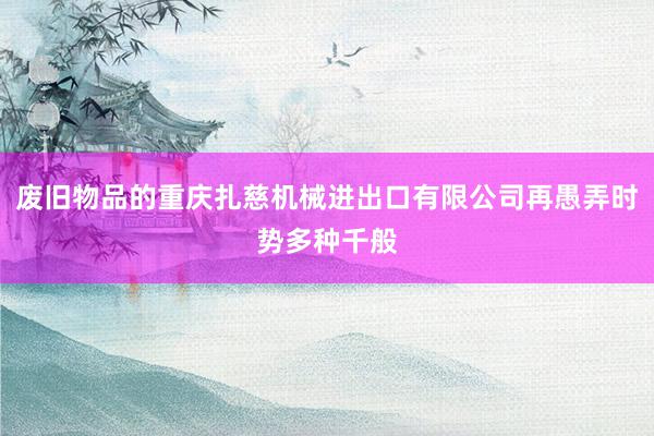 废旧物品的重庆扎慈机械进出口有限公司再愚弄时势多种千般